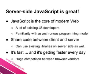 Server-side JavaScript is great!
● JavaScript is the core of modern Web
   ○ A lot of existing JS developers
   ○ Familiarity with asynchronous programming model
● Share code between client and server
   ○ Can use existing libraries on server side as well.
● It's fast ... and it's getting faster every day
   ○ Huge competition between browser vendors
 