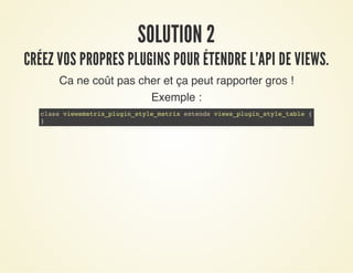 SOLUTION 2SOLUTION 2
CRÉEZ VOS PROPRES PLUGINS POUR ÉTENDRE L'API DE VIEWS.CRÉEZ VOS PROPRES PLUGINS POUR ÉTENDRE L'API DE VIEWS.
Ca ne coût pas cher et ça peut rapporter gros !
Exemple :
class viewsmatrix_plugin_style_matrix extends views_plugin_style_table {
}
 