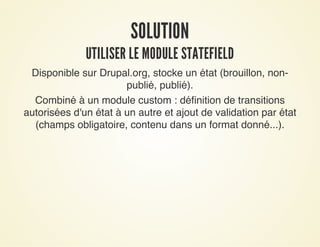 SOLUTIONSOLUTION
UTILISER LE MODULE STATEFIELDUTILISER LE MODULE STATEFIELD
Disponible sur Drupal.org, stocke un état (brouillon, non-
publié, publié).
Combiné à un module custom : définition de transitions
autorisées d'un état à un autre et ajout de validation par état
(champs obligatoire, contenu dans un format donné...).
 