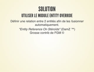 SOLUTIONSOLUTION
UTILISER LE MODULE ENTITY OVERRIDEUTILISER LE MODULE ENTITY OVERRIDE
Définir une relation entre 2 entités afin de les fusionner
automatiquement.
"Entity Reference On Stéroïds" (DamZ ™)
Grosse contrib de FGM ©
 