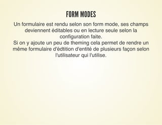 FORM MODESFORM MODES
Un formulaire est rendu selon son form mode, ses champs
deviennent éditables ou en lecture seule selon la
configuration faite.
Si on y ajoute un peu de theming cela permet de rendre un
même formulaire d'édtition d'entité de plusieurs façon selon
l'utilisateur qui l'utilise.
 