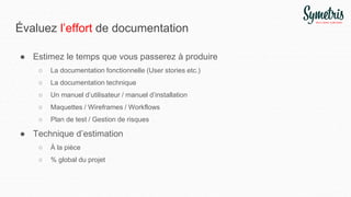 Évaluez l’effort de documentation
● Estimez le temps que vous passerez à produire
○ La documentation fonctionnelle (User stories etc.)
○ La documentation technique
○ Un manuel d’utilisateur / manuel d’installation
○ Maquettes / Wireframes / Workflows
○ Plan de test / Gestion de risques
● Technique d’estimation
○ À la pièce
○ % global du projet
 