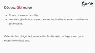Décidez QUI rédige
● Chacun son corps de métier
● Lors de la planification, soyez claire sur les livrables et les responsables de
ces livrables.
Évitez de faire rédiger la documentation fonctionnelle par la personne qui va
construire l’outil (le dev).
 