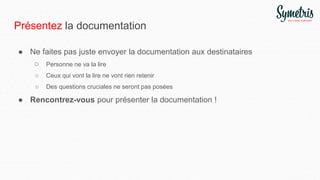 Présentez la documentation
● Ne faites pas juste envoyer la documentation aux destinataires
○ Personne ne va la lire
○ Ceux qui vont la lire ne vont rien retenir
○ Des questions cruciales ne seront pas posées
● Rencontrez-vous pour présenter la documentation !
 
