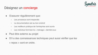 Désignez un concierge
● S'assurer régulièrement que:
○ Les processus sont respectés
○ La documentation est au bon endroit
○ Les meilleurs pratique de l’entreprise sont suivis
○ Les individus font bien le « ménage » derrière eux
● Peut être externe au projet
● S’il a des connaissances techniques peut aussi vérifier que les
« repos » sont en ordre.
 