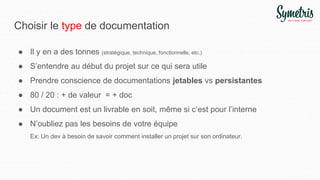 Choisir le type de documentation
● Il y en a des tonnes (stratégique, technique, fonctionnelle, etc.)
● S’entendre au début du projet sur ce qui sera utile
● Prendre conscience de documentations jetables vs persistantes
● 80 / 20 : + de valeur = + doc
● Un document est un livrable en soit, même si c’est pour l’interne
● N’oubliez pas les besoins de votre équipe
Ex: Un dev à besoin de savoir comment installer un projet sur son ordinateur.
 