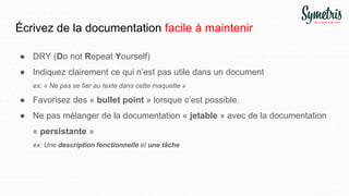 Écrivez de la documentation facile à maintenir
● DRY (Do not Repeat Yourself)
● Indiquez clairement ce qui n’est pas utile dans un document
ex: « Ne pas se fier au texte dans cette maquette »
● Favorisez des « bullet point » lorsque c’est possible.
● Ne pas mélanger de la documentation « jetable » avec de la documentation
« persistante »
ex: Une description fonctionnelle et une tâche
 