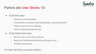 Parlons des User Stories 1/2
● C’est bon pour
○ Démarrer une conversation
○ Comprendre le contexte d’une fonctionnalité, couvre les besoins
○ Parler du parcours d’un utilisateur
○ Point de départ des plans de test
● C’est moins bon pour
○ Dire à un dev ce qu’il faut construire
○ Requis non-fonctionnel (Sécurité, performance, etc. )
○ Énumérer des choses
Si c’est mal écrit, ça sonne bizarre...
 