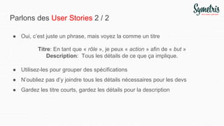 Parlons des User Stories 2 / 2
● Oui, c’est juste un phrase, mais voyez la comme un titre
Titre: En tant que « rôle », je peux « action » afin de « but »
Description: Tous les détails de ce que ça implique.
● Utilisez-les pour grouper des spécifications
● N’oubliez pas d’y joindre tous les détails nécessaires pour les devs
● Gardez les titre courts, gardez les détails pour la description
 