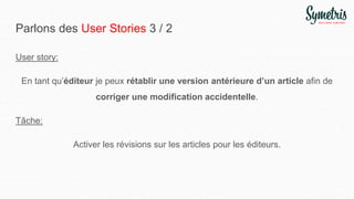 Parlons des User Stories 3 / 2
User story:
En tant qu’éditeur je peux rétablir une version antérieure d’un article afin de
corriger une modification accidentelle.
Tâche:
Activer les révisions sur les articles pour les éditeurs.
 
