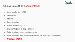 Choisir un outil de documentation
● Joue un rôle de « HUB »
● Versionnés
● Statuts
● Commentaires
● Facile à mettre à jour
● Séparer le jetable du persistant
● Faire des liens entre les documents
● Faire des liens vers des outils externes ex: Mockups, invision etc.
● N’est pas WORD
 