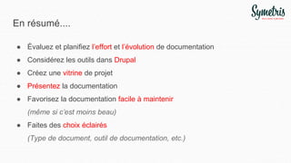 En résumé....
● Évaluez et planifiez l’effort et l’évolution de documentation
● Considérez les outils dans Drupal
● Créez une vitrine de projet
● Présentez la documentation
● Favorisez la documentation facile à maintenir
(même si c’est moins beau)
● Faites des choix éclairés
(Type de document, outil de documentation, etc.)
 