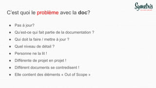C’est quoi le problème avec la doc?
● Pas à jour?
● Qu’est-ce qui fait partie de la documentation ?
● Qui doit la faire / mettre à jour ?
● Quel niveau de détail ?
● Personne ne la lit !
● Différente de projet en projet !
● Différent documents se contredisent !
● Elle contient des éléments « Out of Scope »
 