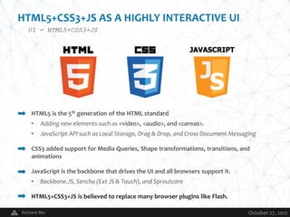 HTML5+CSS3+JS AS A HIGHLY INTERACTIVE UI
  UI = HTML5+CSS3+JS




    HTML5 is the 5th generation of the HTML standard
    •   Adding new elements such as <video>, <audio>, and <canvas>.
    •   JavaScript API such as Local Storage, Drag & Drop, and Cross Document Messaging

    CSS3 added support for Media Queries, Shape transformations, transitions, and
    animations

    JavaScript is the backbone that drives the UI and all browsers support it.
    •   Backbone.JS, Sencha (Ext JS & Touch), and Sproutcore

    HTML5+CSS3+JS is believed to replace many browser plugins like Flash.

Richard Mo                                   V                                      October 27, 2012
 