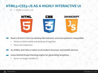HTML5+CSS3+JS AS A HIGHLY INTERACTIVE UI
  UI = HTML5+CSS3+JS




    Need a UI that is that has desktop-like behavior and cross-platform compatible.
    •   Works on both mobile and desktop all together.
    •   Fancy and responsive.

    JS, HTML5 and CSS3 is native to all modern browsers and mobile devices.

    Leave behind Drupal theming engine for generating templates.
    •   Server no longer handles UI.




Richard Mo                                   V                                    October 27, 2012
 