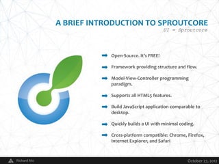 A BRIEF INTRODUCTION TO SPROUTCORE
                                                      UI = Sproutcore




                            Open-Source. It’s FREE!

                            Framework providing structure and flow.

                            Model-View-Controller programming
                            paradigm.

                            Supports all HTML5 features.

                            Build JavaScript application comparable to
                            desktop.

                            Quickly builds a UI with minimal coding.

                            Cross-platform compatible: Chrome, Firefox,
                            Internet Explorer, and Safari


Richard Mo              V                                       October 27, 2012
 