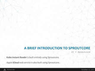 A BRIEF INTRODUCTION TO SPROUTCORE
                                                           UI = Sproutcore

Kobo Instant Reader is built entirely using Sproutcore.

Apple iCloud web service is also built using Sproutcore.

Richard Mo                                V                        October 27, 2012
 