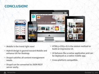 CONCLUSION!




• Mobile is the trend right now!                  • HTML5+CSS3+JS is the easiest method to
                                                    build an impressive UI.
• Hybrid design is geared toward Mobile and
  enhance UX for Desktop.                         • UI behaves like a native application and can
                                                    be deployed as a native mobile app.
• Drupal satisfies all content management
  needs.                                          • Cross-platform compatible.

• Drupal can be converted to JSON REST
  server easily.

   Richard Mo                                 V                                        October 27, 2012
 