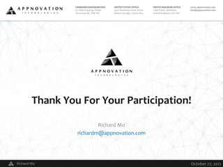 CANADIAN HEADQUARTERS          UNITED STATES OFFICE          UNITED KINGDOM OFFICE      www.appnovation.com
                 152 West Hastings Street       3414 Peachtree Road, #1600    1 Bell Street, Berkshire   info@appnovation.com
                 Vancouver BC, V6B 1G8          Atlanta Georgia, 30326-1164   United Kingdom, SL6 1BU




        Thank You For Your Participation!

                          Richard Mo
                  richardm@appnovation.com




Richard Mo                                  V                                                            October 27, 2012
 