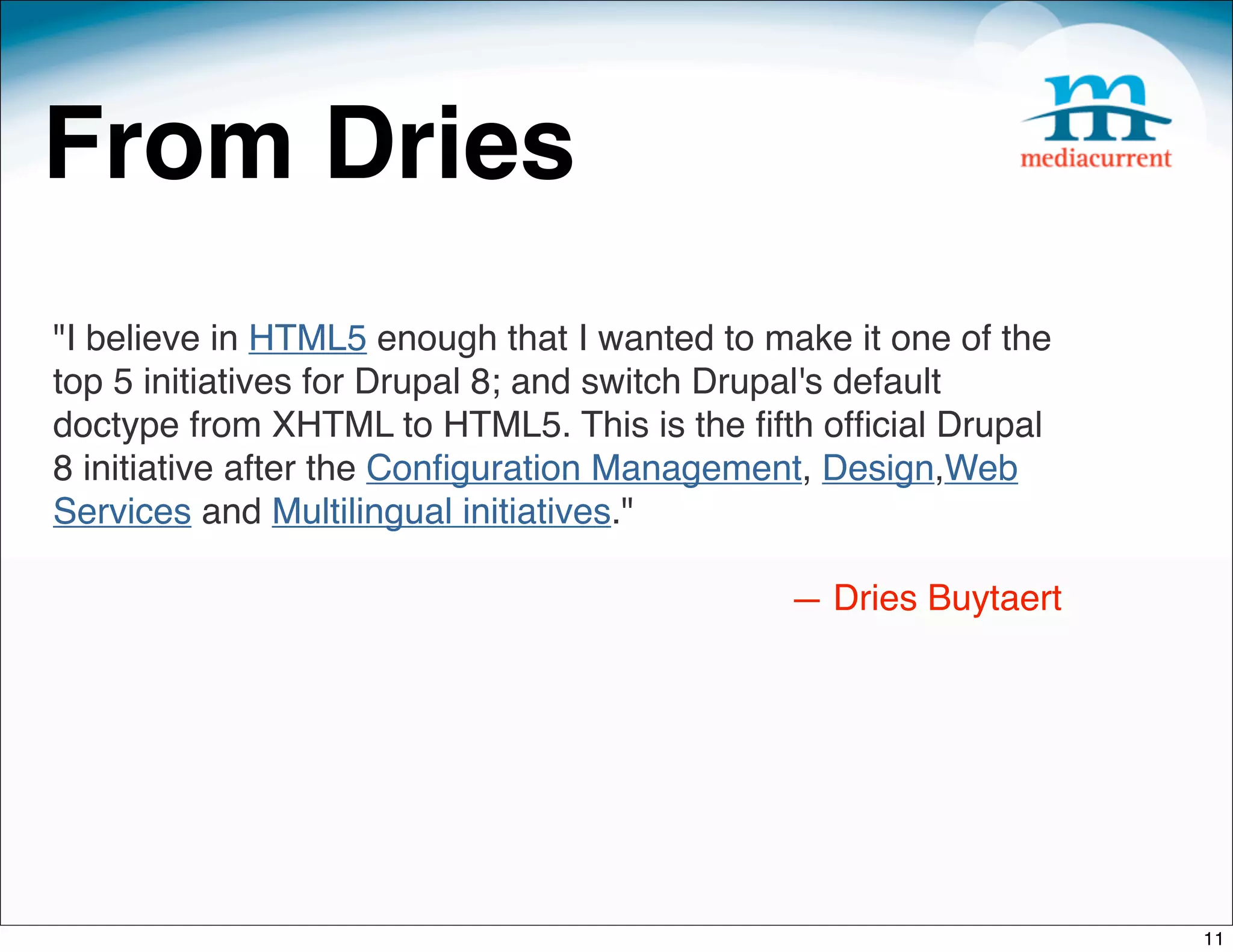 From Dries
"I believe in HTML5 enough that I wanted to make it one of the
top 5 initiatives for Drupal 8; and switch Drupal's default
doctype from XHTML to HTML5. This is the ﬁfth ofﬁcial Drupal
8 initiative after the Conﬁguration Management, Design,Web
Services and Multilingual initiatives."

                                             — Dries Buytaert




                                                                 11
 