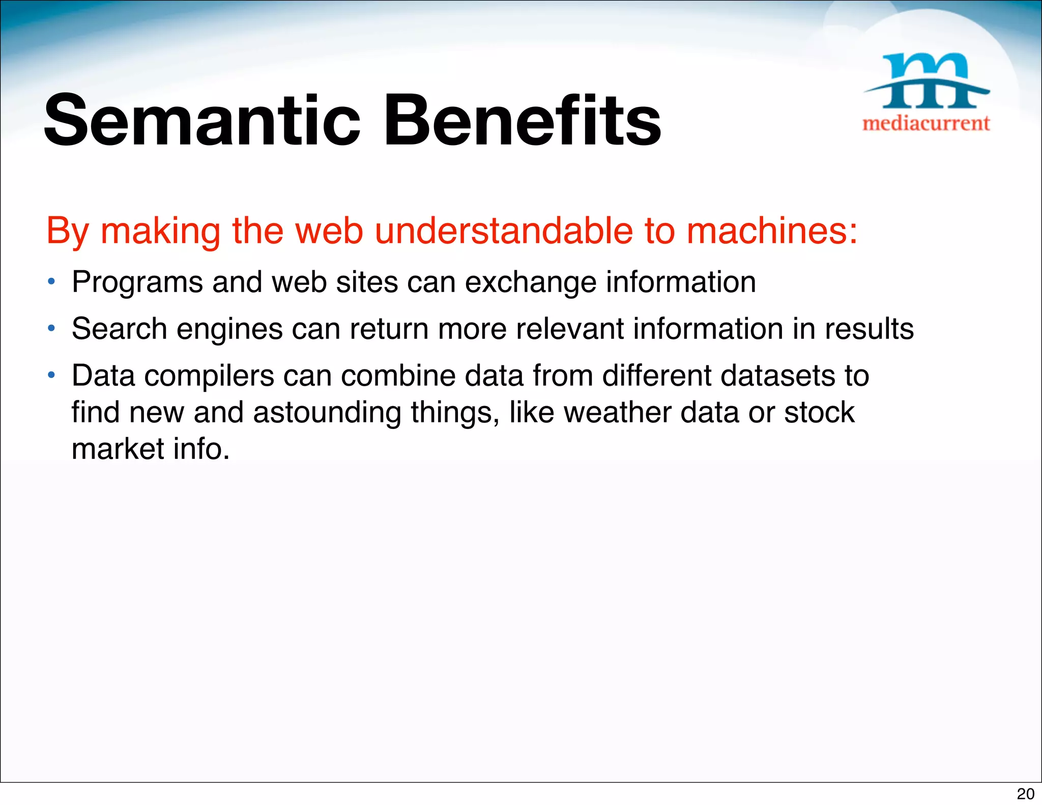 Semantic Beneﬁts
By making the web understandable to machines:
• Programs and web sites can exchange information
• Search engines can return more relevant information in results
• Data compilers can combine data from different datasets to
  ﬁnd new and astounding things, like weather data or stock
  market info.




                                                                   20
 