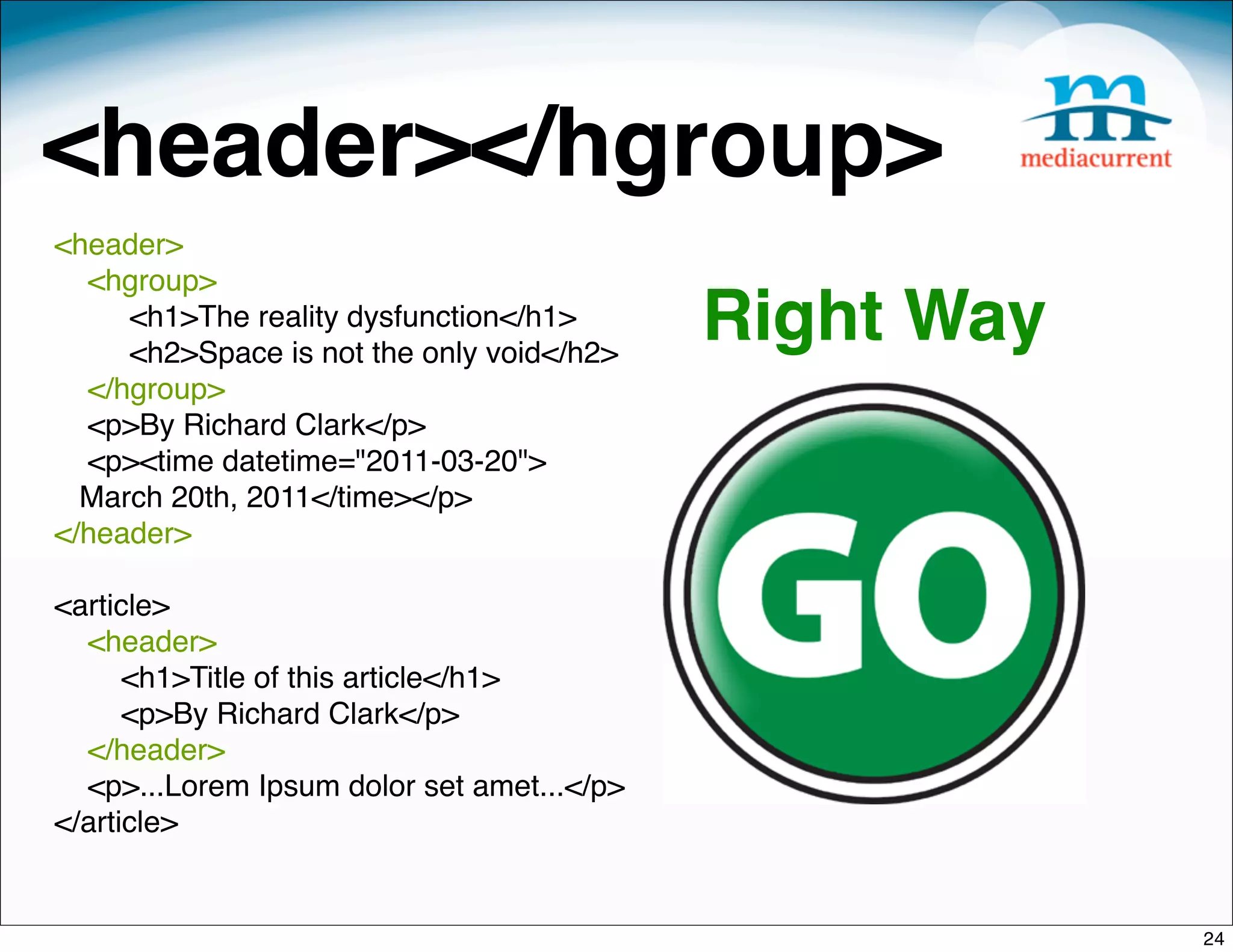 <header></hgroup>
<header>
  <hgroup>
 
 
     <h1>The reality dysfunction</h1>
     <h2>Space is not the only void</h2>
                                            Right Way
  </hgroup>
  <p>By Richard Clark</p>
  <p><time datetime="2011-03-20">
  March 20th, 2011</time></p>
</header>

<article>
  <header>
      <h1>Title of this article</h1>
      <p>By Richard Clark</p>
  </header>
  <p>...Lorem Ipsum dolor set amet...</p>
</article>


                                                        24
 
