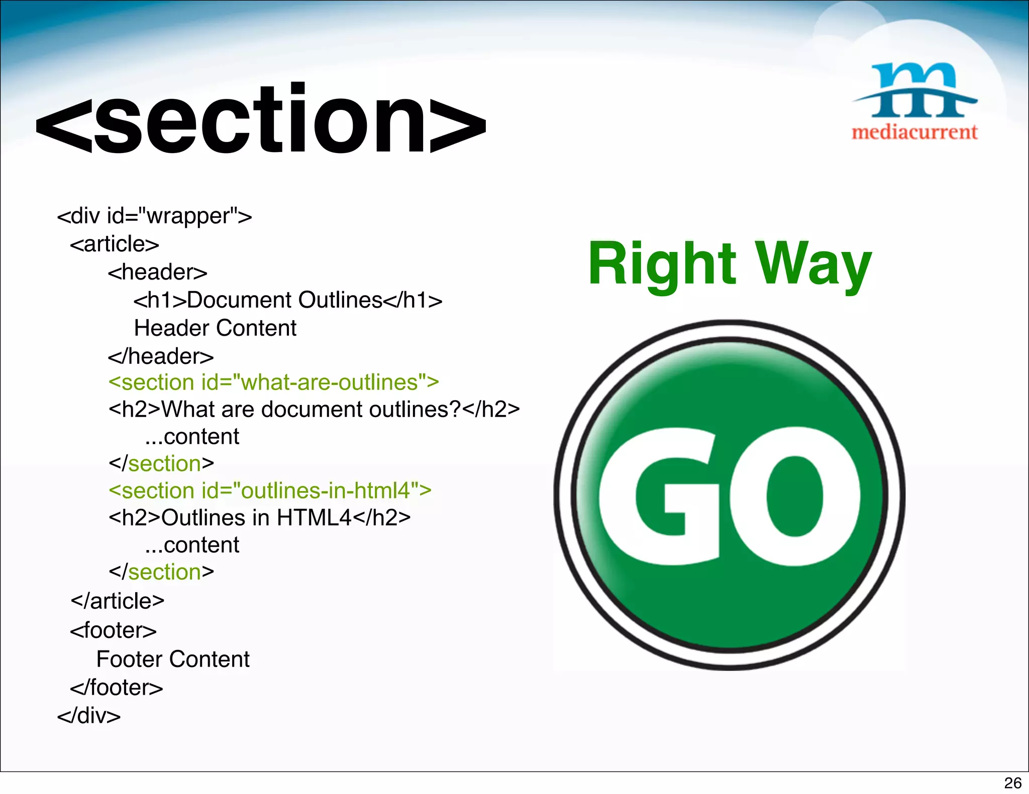 <section>
<div id="wrapper">
 <article>
     <header>
        <h1>Document Outlines</h1>
                                            Right Way
        Header Content
     </header>
     <section id="what-are-outlines">
     <h2>What are document outlines?</h2>
         ...content
     </section>
     <section id="outlines-in-html4">
     <h2>Outlines in HTML4</h2>
         ...content
     </section>
 </article>
 <footer>
    Footer Content
 </footer>
</div>

                                                        26
 