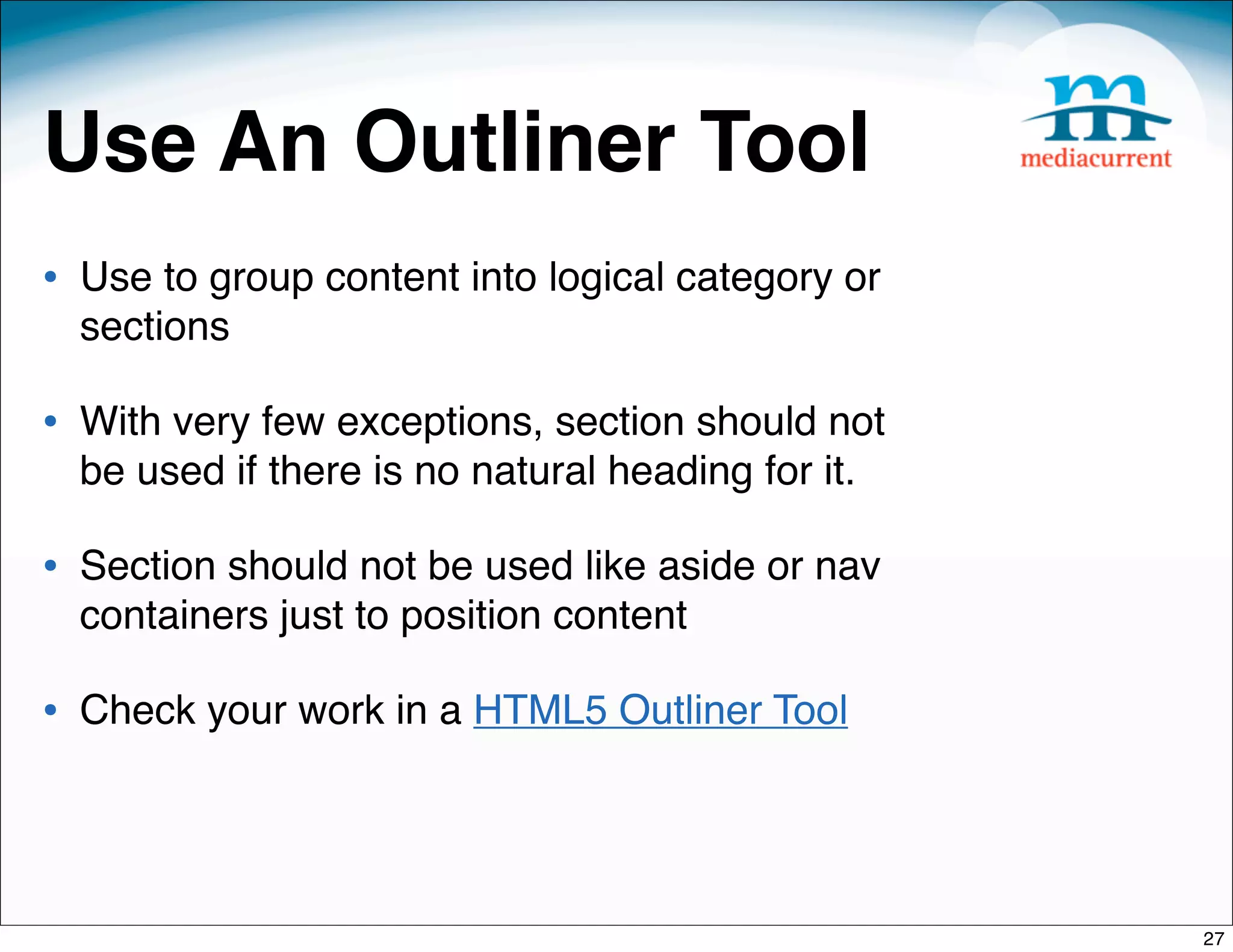 Use An Outliner Tool
• Use to group content into logical category or
  sections

• With very few exceptions, section should not
  be used if there is no natural heading for it.

• Section should not be used like aside or nav
  containers just to position content

• Check your work in a HTML5 Outliner Tool



                                                   27
 