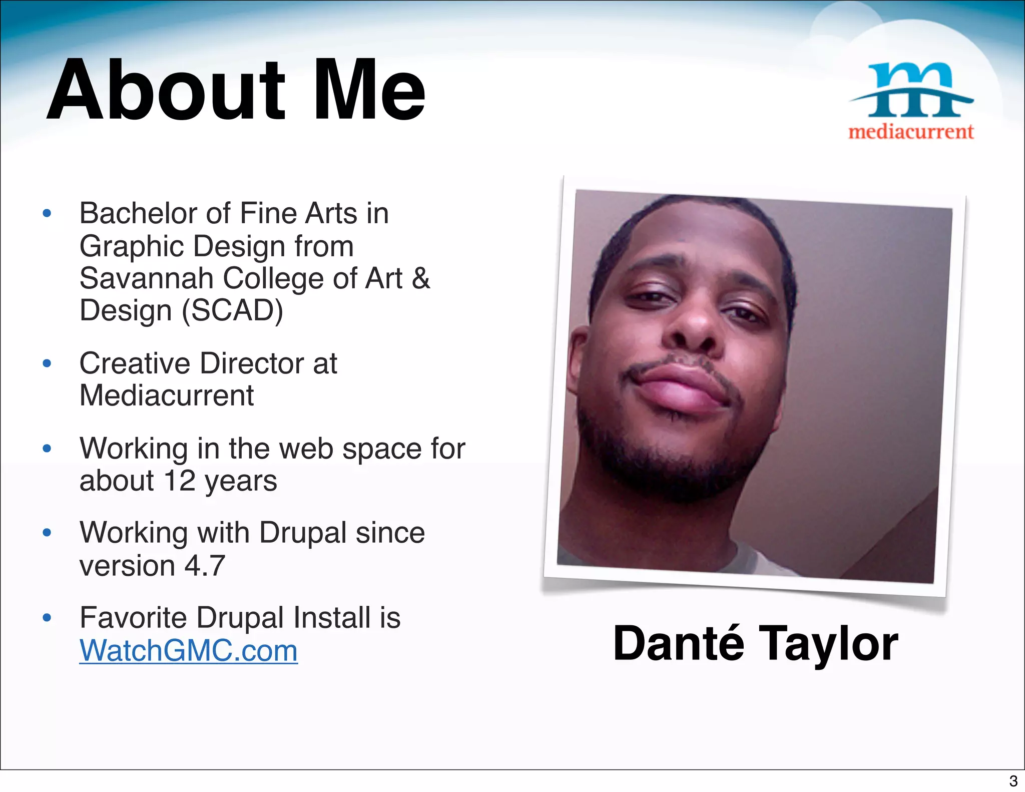 About Me
• Bachelor of Fine Arts in
   Graphic Design from
   Savannah College of Art &
   Design (SCAD)
• Creative Director at
   Mediacurrent
• Working in the web space for
   about 12 years
• Working with Drupal since
   version 4.7
• Favorite Drupal Install is
   WatchGMC.com                  Danté Taylor

                                                3
 