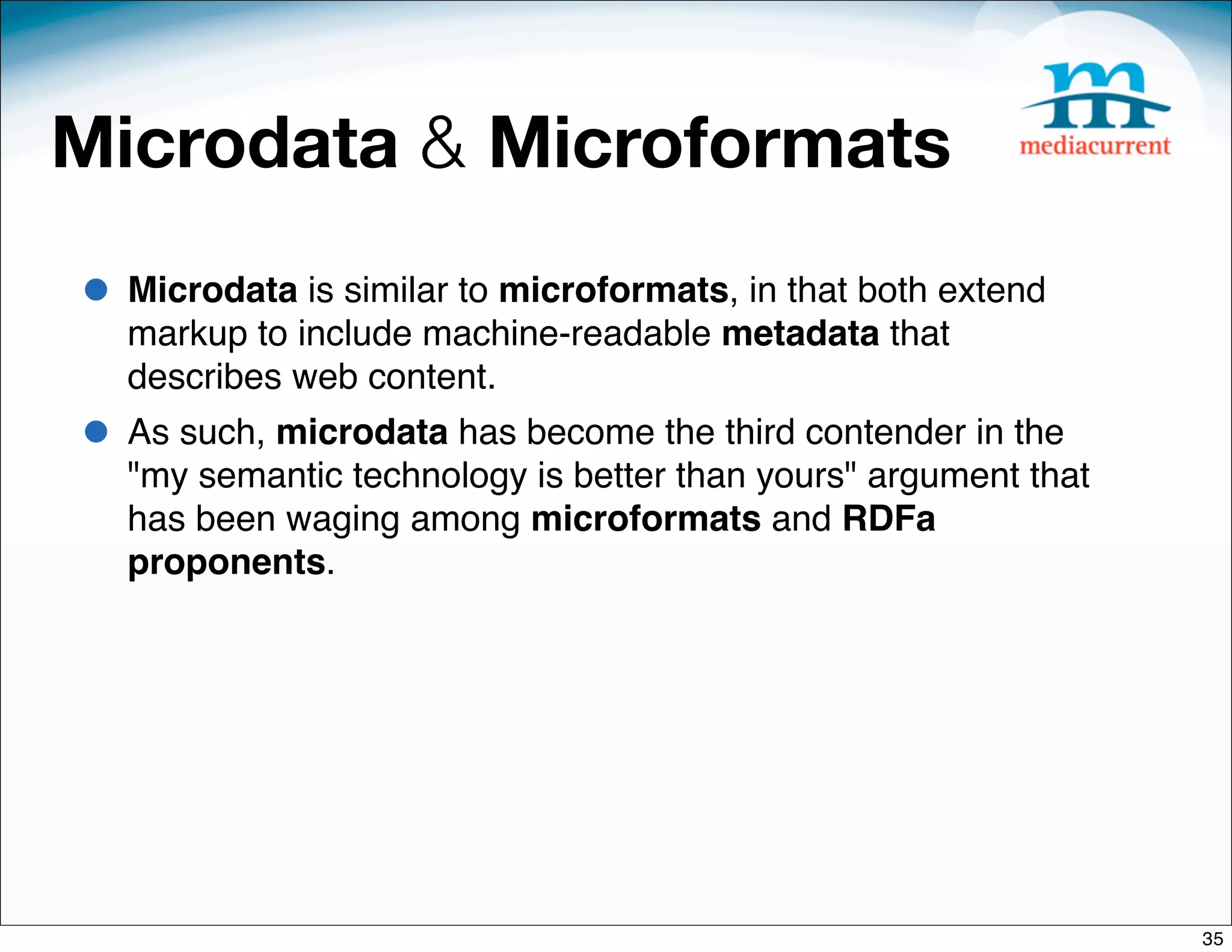 Microdata & Microformats
• Microdata is similar to microformats, in that both extend
  markup to include machine-readable metadata that
  describes web content.
• As such, microdata has become the third contender in the
  "my semantic technology is better than yours" argument that
  has been waging among microformats and RDFa
  proponents.




                                                                35
 