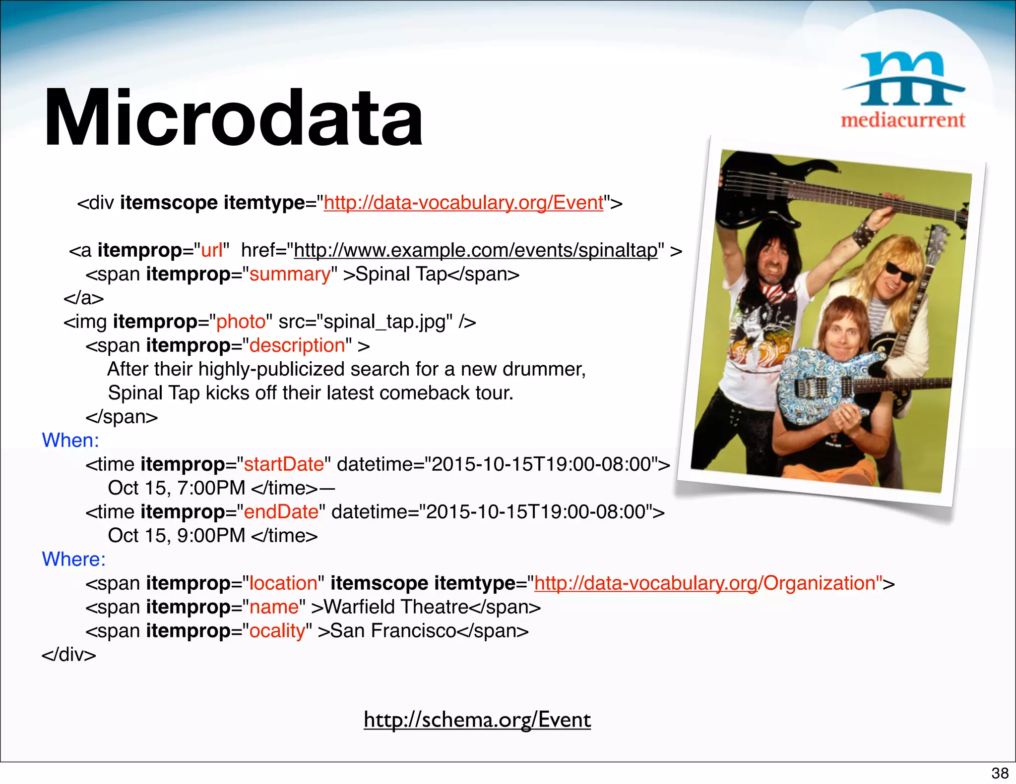 Microdata
   <div itemscope itemtype="http://data-vocabulary.org/Event">

   <a itemprop="url" href="http://www.example.com/events/spinaltap" >
     <span itemprop="summary" >Spinal Tap</span>
  </a>
  <img itemprop="photo" src="spinal_tap.jpg" />
     <span itemprop="description" >
        After their highly-publicized search for a new drummer,
        Spinal Tap kicks off their latest comeback tour.
     </span>
When:
     <time itemprop="startDate" datetime="2015-10-15T19:00-08:00">
        Oct 15, 7:00PM </time>—
     <time itemprop="endDate" datetime="2015-10-15T19:00-08:00">
        Oct 15, 9:00PM </time>
Where:
     <span itemprop="location" itemscope itemtype="http://data-vocabulary.org/Organization">
     <span itemprop="name" >Warﬁeld Theatre</span>
     <span itemprop="ocality" >San Francisco</span>
</div>


                                  http://schema.org/Event

                                                                                               38
 