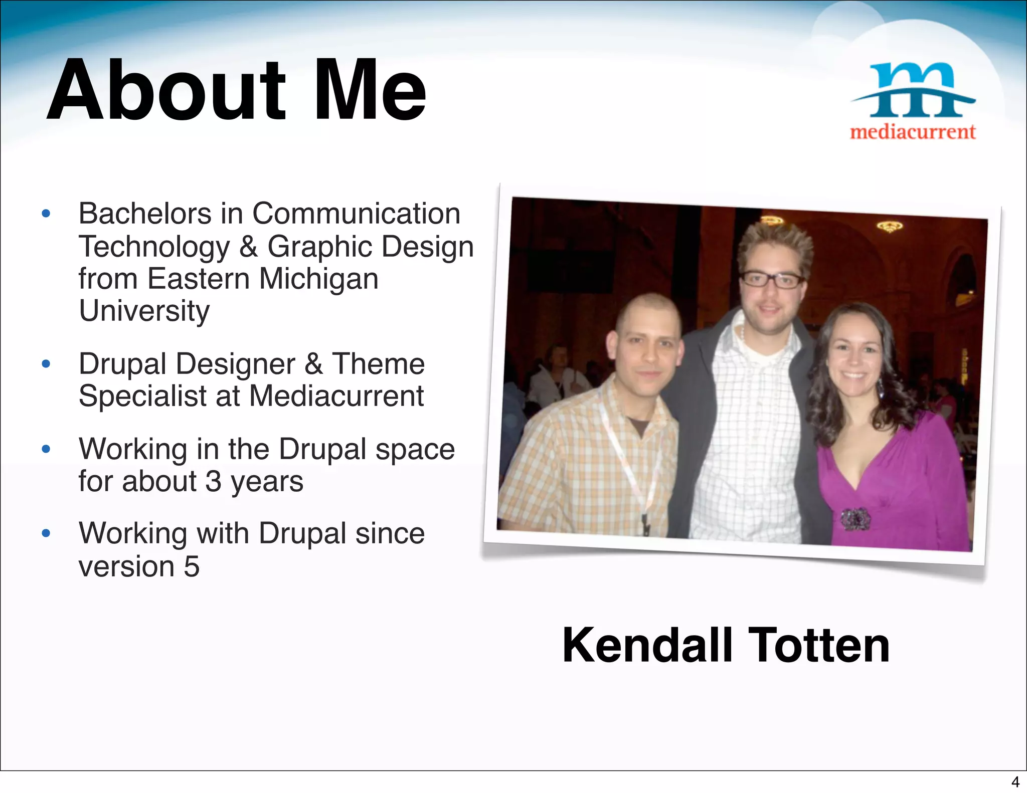 About Me
• Bachelors in Communication
  Technology & Graphic Design
  from Eastern Michigan
  University
• Drupal Designer & Theme
  Specialist at Mediacurrent
• Working in the Drupal space
  for about 3 years
• Working with Drupal since
  version 5

                                Kendall Totten

                                                 4
 