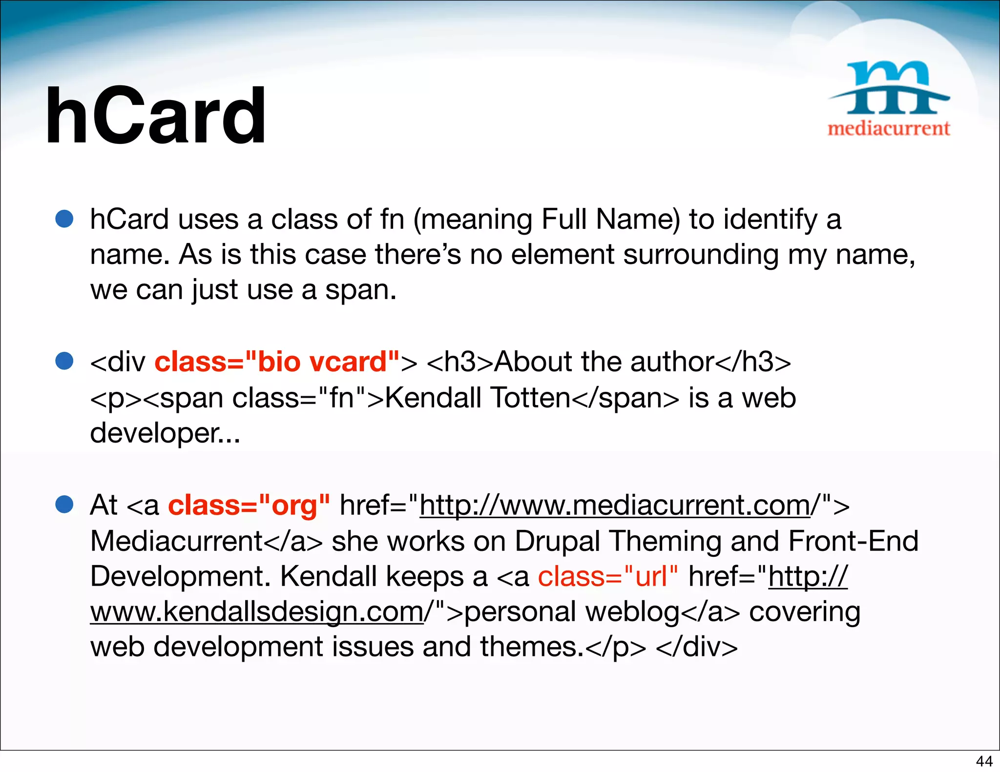 hCard
• hCard uses a class of fn (meaning Full Name) to identify a
  name. As is this case there’s no element surrounding my name,
  we can just use a span. 

• <div class="bio vcard"> <h3>About the author</h3>
  <p><span class="fn">Kendall Totten</span> is a web
  developer...

• At <a class="org" href="http://www.mediacurrent.com/">
  Mediacurrent</a> she works on Drupal Theming and Front-End
  Development. Kendall keeps a <a class="url" href="http://
  www.kendallsdesign.com/">personal weblog</a> covering
  web development issues and themes.</p> </div>


                                                                  44
 