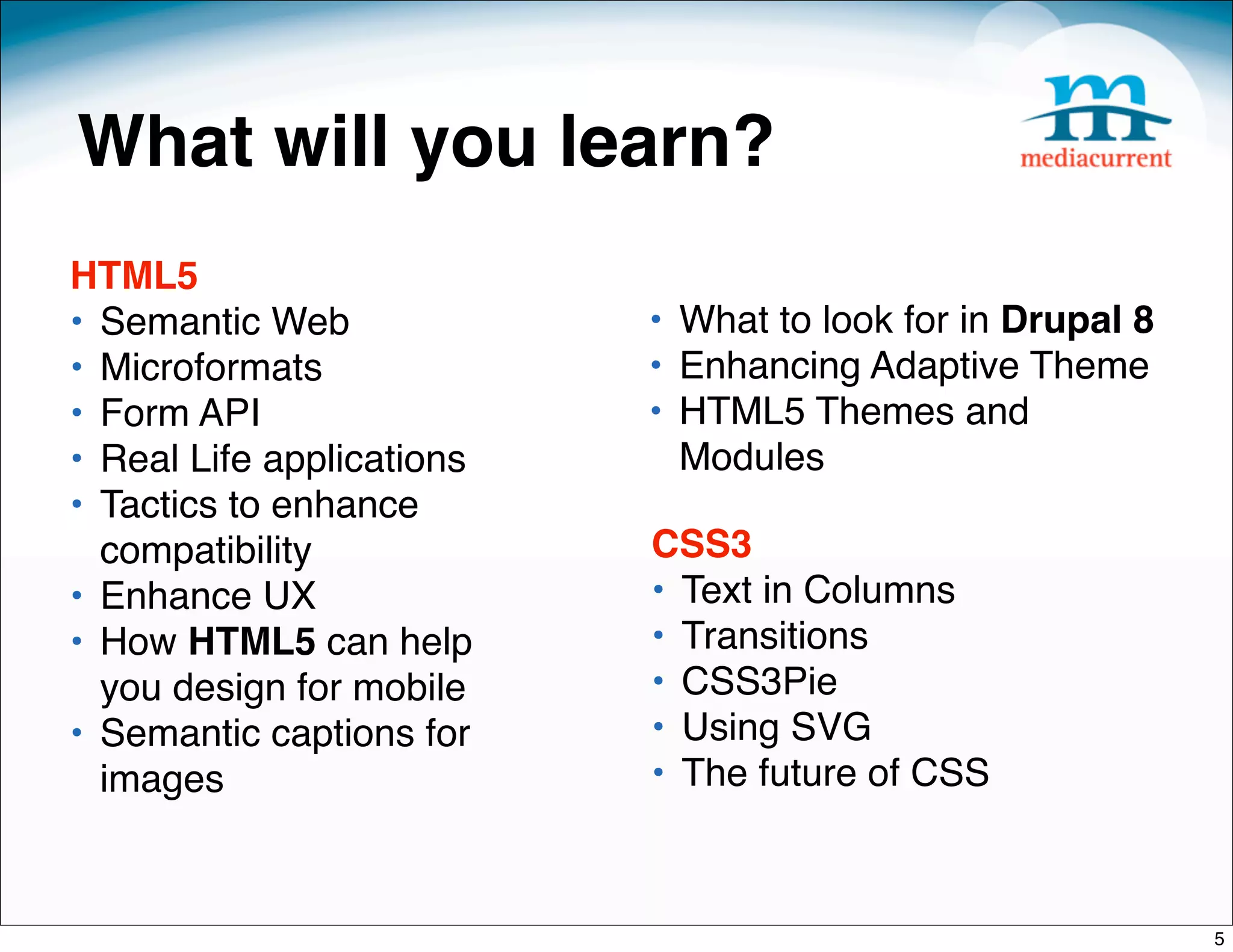 What will you learn?
HTML5
• Semantic Web             • What to look for in Drupal 8 
• Microformats             • Enhancing Adaptive Theme
• Form API                 • HTML5 Themes and
• Real Life applications     Modules
• Tactics to enhance
  compatibility            CSS3
• Enhance UX               • Text in Columns
• How HTML5 can help       • Transitions 
  you design for mobile    • CSS3Pie
• Semantic captions for    • Using SVG
  images                   • The future of CSS



                                                             5
 