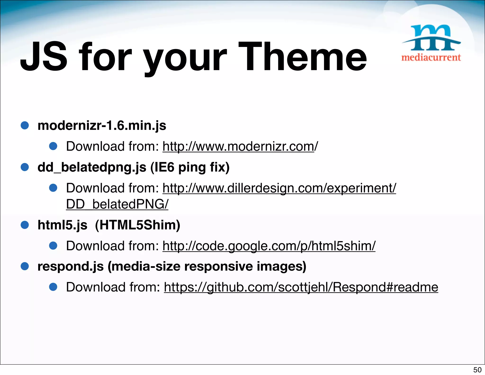 JS for your Theme
•   modernizr-1.6.min.js
     •   Download from: http://www.modernizr.com/
•   dd_belatedpng.js (IE6 ping ﬁx)
     •   Download from: http://www.dillerdesign.com/experiment/
         DD_belatedPNG/
•   html5.js (HTML5Shim)
     •   Download from: http://code.google.com/p/html5shim/
•   respond.js (media-size responsive images)
     •   Download from: https://github.com/scottjehl/Respond#readme




                                                                      50
 
