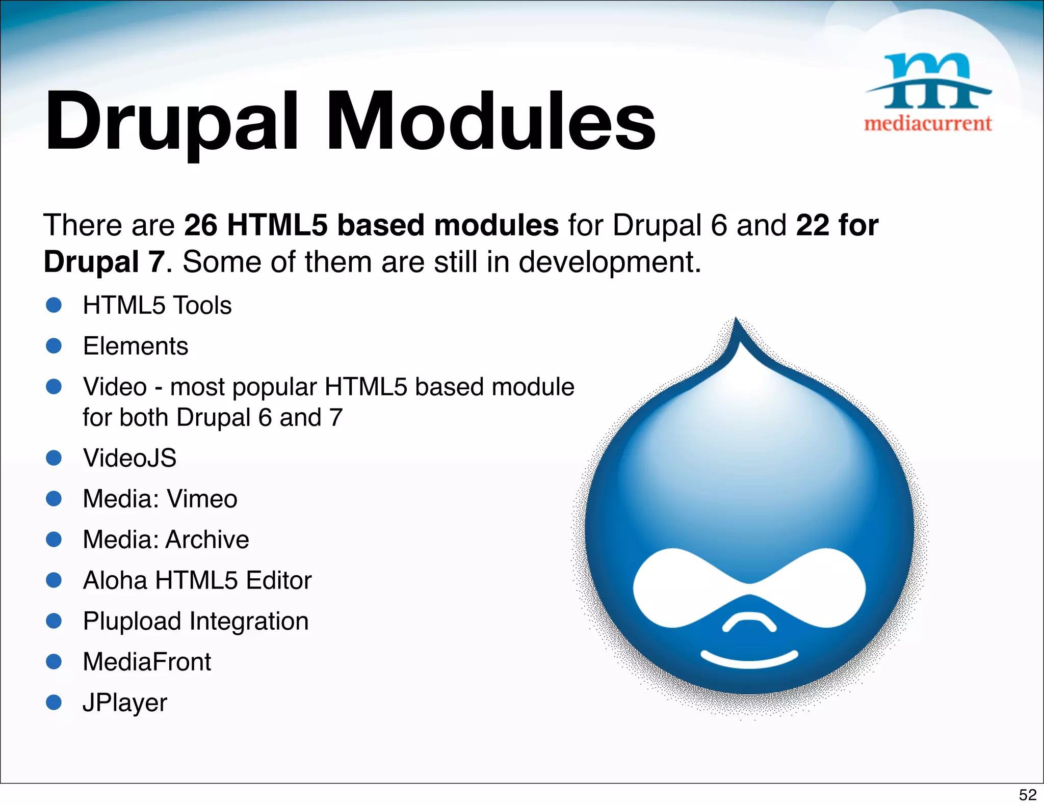 Drupal Modules
There are 26 HTML5 based modules for Drupal 6 and 22 for
Drupal 7. Some of them are still in development.
•   HTML5 Tools
•   Elements
•   Video - most popular HTML5 based module
    for both Drupal 6 and 7
•   VideoJS
•   Media: Vimeo
•   Media: Archive
•   Aloha HTML5 Editor
•   Plupload Integration
•   MediaFront
•   JPlayer


                                                           52
 