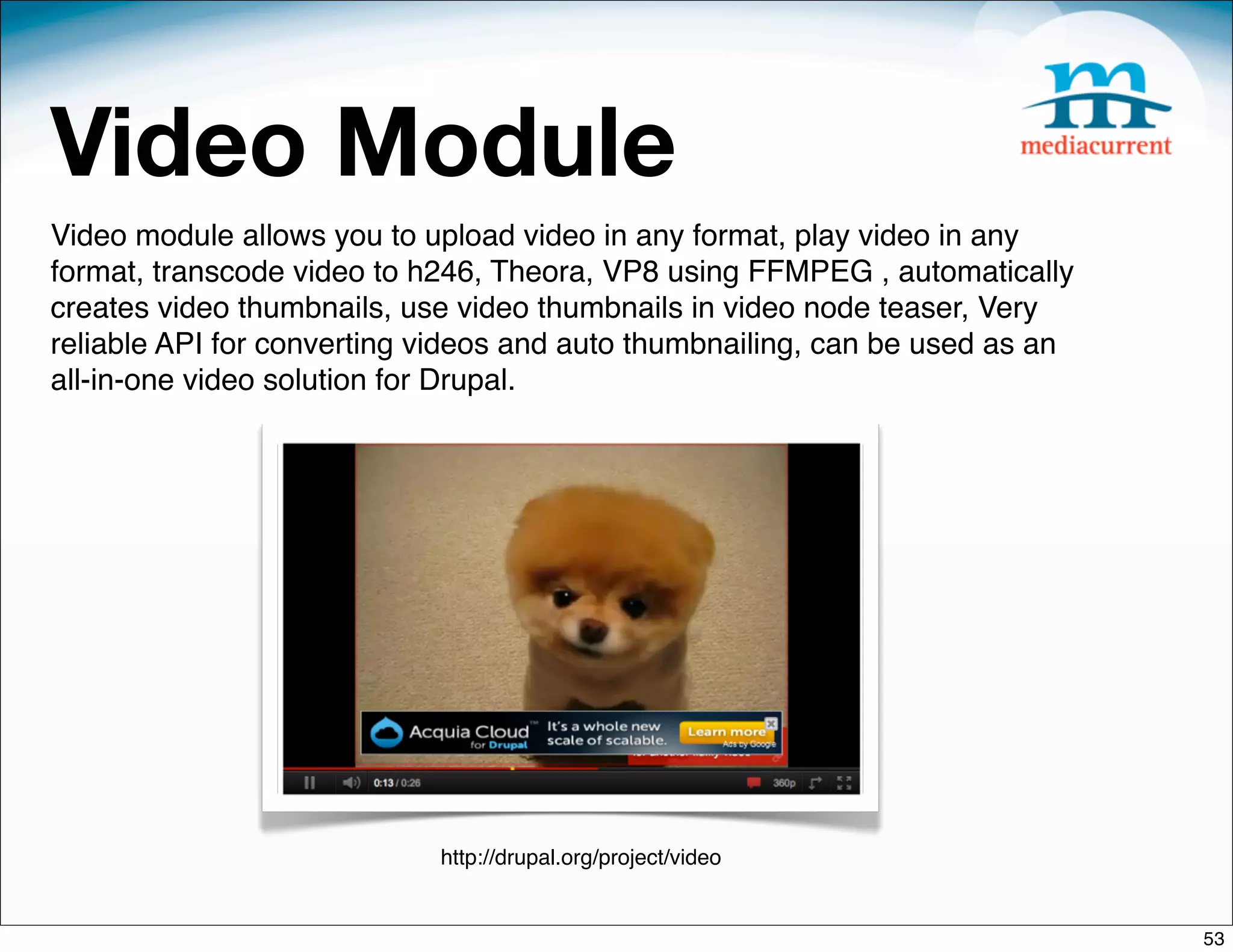 Video Module
Video module allows you to upload video in any format, play video in any
format, transcode video to h246, Theora, VP8 using FFMPEG , automatically
creates video thumbnails, use video thumbnails in video node teaser, Very
reliable API for converting videos and auto thumbnailing, can be used as an
all-in-one video solution for Drupal.




                            http://drupal.org/project/video


                                                                              53
 