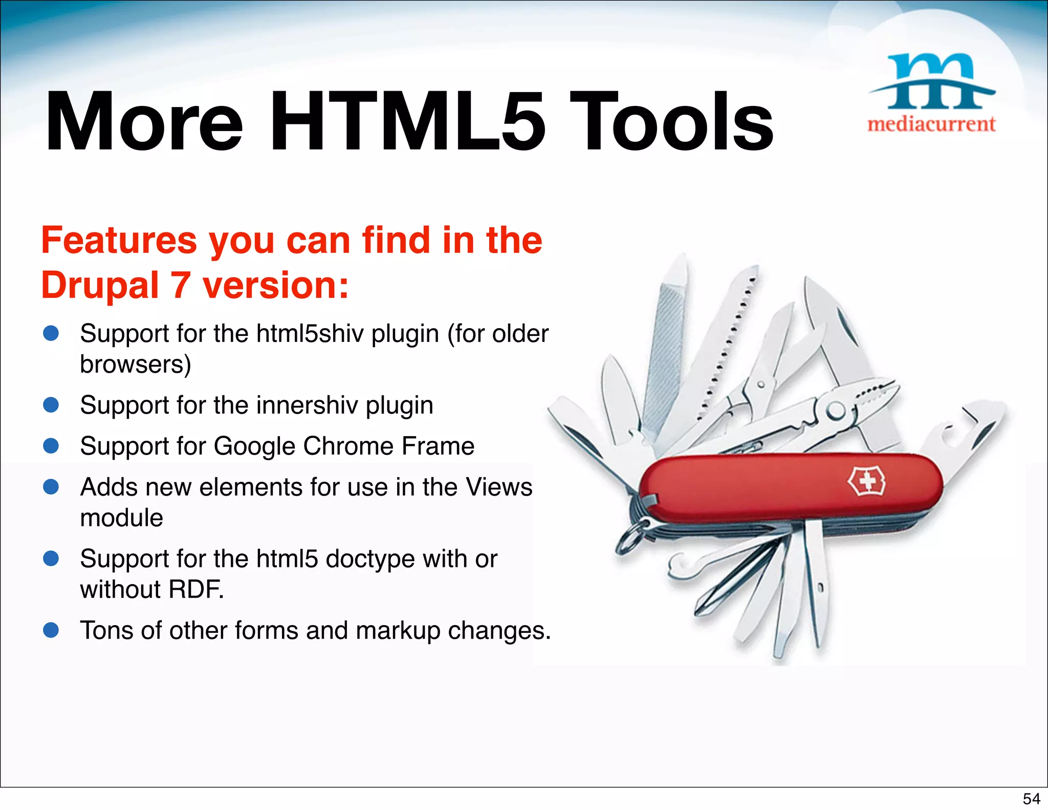 More HTML5 Tools
Features you can ﬁnd in the
Drupal 7 version:
•   Support for the html5shiv plugin (for older
    browsers)
•   Support for the innershiv plugin
•   Support for Google Chrome Frame
•   Adds new elements for use in the Views
    module
•   Support for the html5 doctype with or
    without RDF.
•   Tons of other forms and markup changes.




                                                  54
 