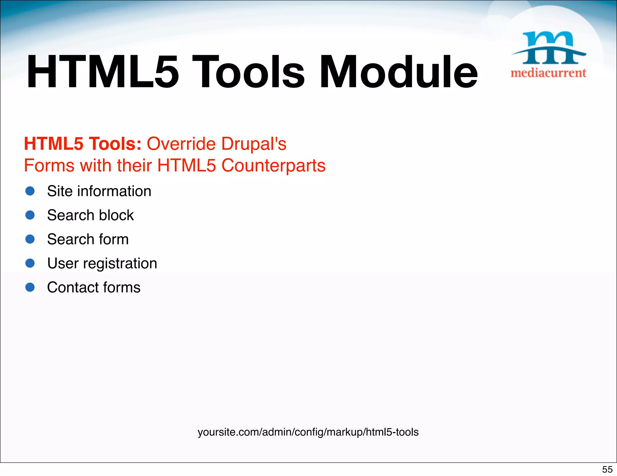 HTML5 Tools Module
HTML5 Tools: Override Drupal's
Forms with their HTML5 Counterparts
•   Site information
•   Search block
•   Search form
•   User registration
•   Contact forms




                        yoursite.com/admin/conﬁg/markup/html5-tools


                                                                      55
 
