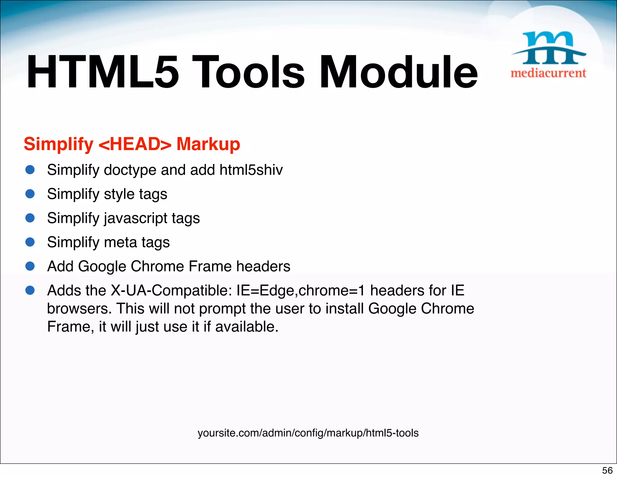 HTML5 Tools Module
Simplify <HEAD> Markup
•   Simplify doctype and add html5shiv
•   Simplify style tags
•   Simplify javascript tags
•   Simplify meta tags
•   Add Google Chrome Frame headers
•   Adds the X-UA-Compatible: IE=Edge,chrome=1 headers for IE
    browsers. This will not prompt the user to install Google Chrome
    Frame, it will just use it if available.




                           yoursite.com/admin/conﬁg/markup/html5-tools


                                                                         56
 