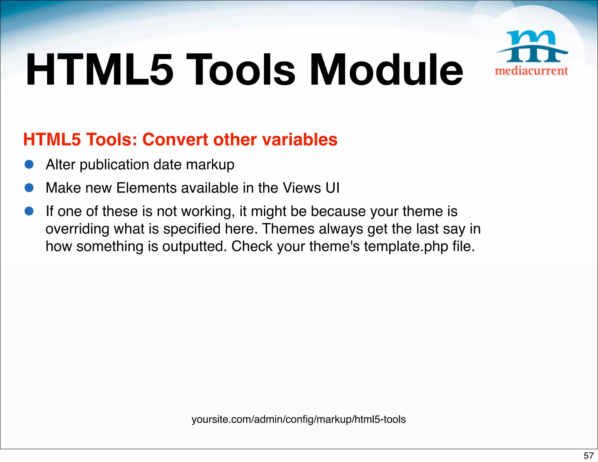 HTML5 Tools Module
HTML5 Tools: Convert other variables
•   Alter publication date markup
•   Make new Elements available in the Views UI
•   If one of these is not working, it might be because your theme is
    overriding what is speciﬁed here. Themes always get the last say in
    how something is outputted. Check your theme's template.php ﬁle.




                          yoursite.com/admin/conﬁg/markup/html5-tools


                                                                          57
 
