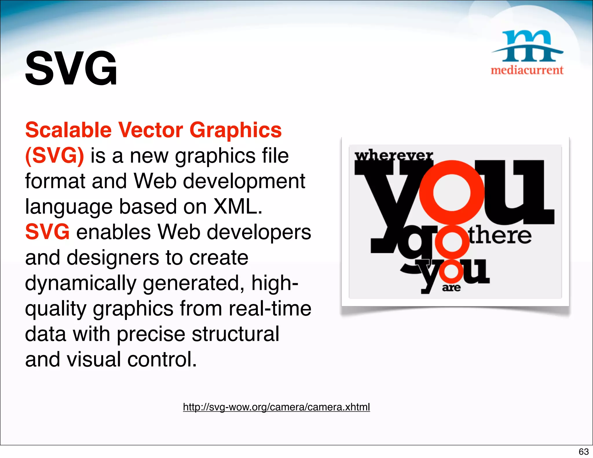 SVG
Scalable Vector Graphics
(SVG) is a new graphics ﬁle
format and Web development
language based on XML.
SVG enables Web developers
and designers to create
dynamically generated, high-
quality graphics from real-time
data with precise structural
and visual control.

                 http://svg-wow.org/camera/camera.xhtml



                                                          63
 
