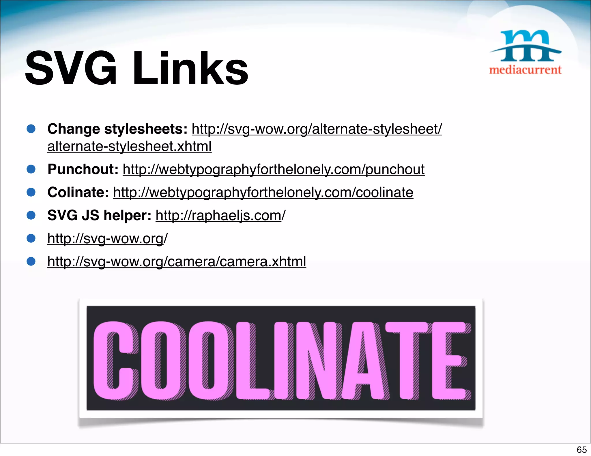 SVG Links
•   Change stylesheets: http://svg-wow.org/alternate-stylesheet/
    alternate-stylesheet.xhtml
•   Punchout: http://webtypographyforthelonely.com/punchout
•   Colinate: http://webtypographyforthelonely.com/coolinate
•   SVG JS helper: http://raphaeljs.com/
•   http://svg-wow.org/
•   http://svg-wow.org/camera/camera.xhtml




                                                                   65
 