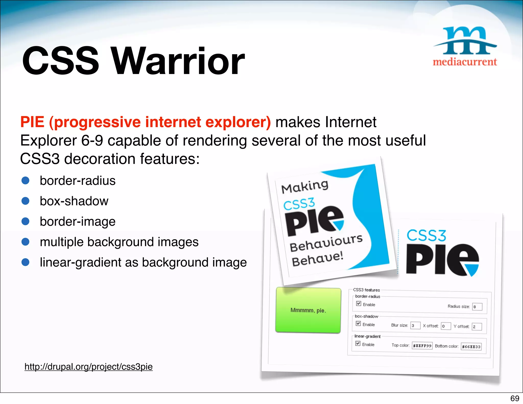 CSS Warrior
PIE (progressive internet explorer) makes Internet
Explorer 6-9 capable of rendering several of the most useful
CSS3 decoration features:
•   border-radius
•   box-shadow
•   border-image
•   multiple background images
•   linear-gradient as background image




http://drupal.org/project/css3pie


                                                               69
 