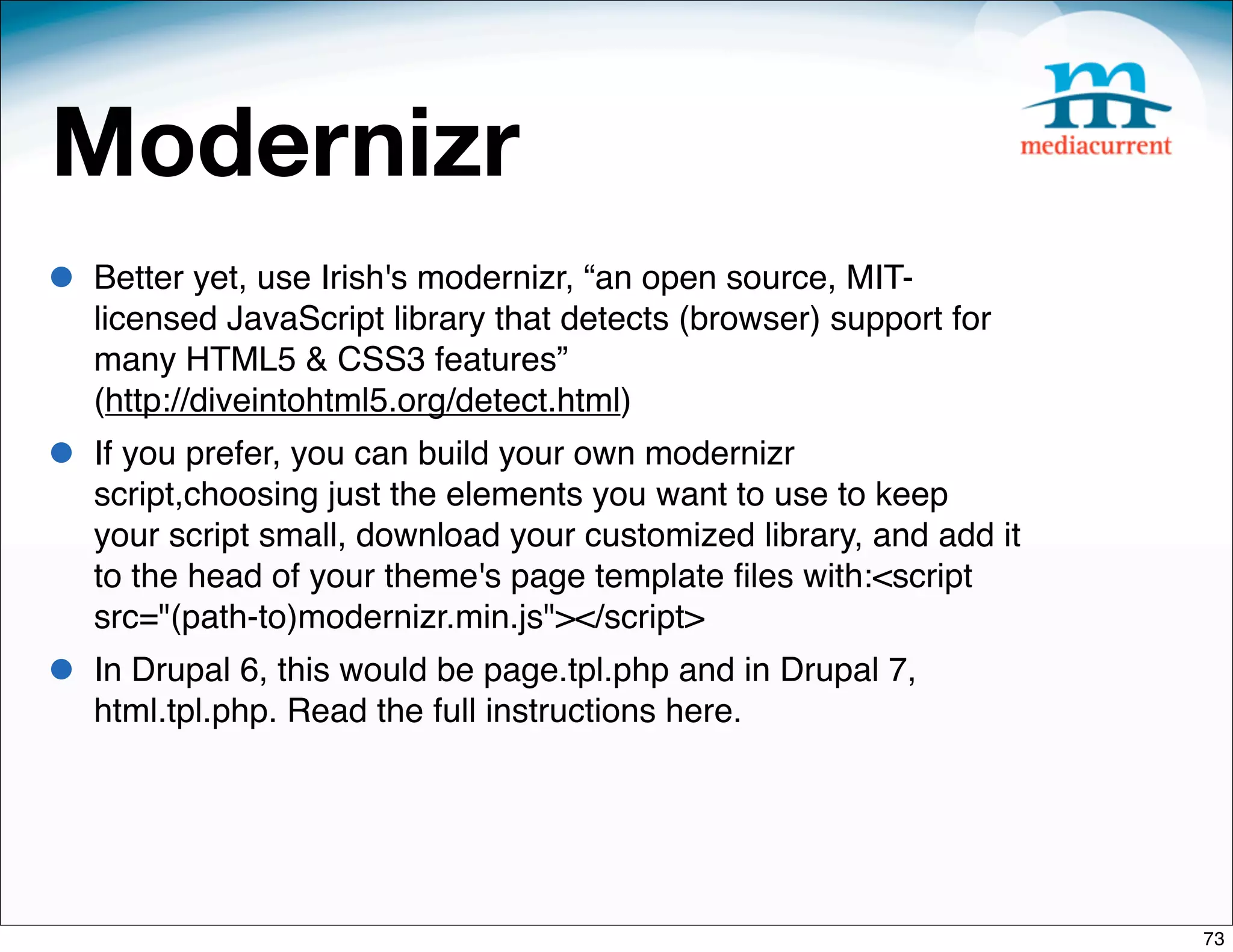 Modernizr
•   Better yet, use Irish's modernizr, “an open source, MIT-
    licensed JavaScript library that detects (browser) support for
    many HTML5 & CSS3 features”
    (http://diveintohtml5.org/detect.html)
•   If you prefer, you can build your own modernizr
    script,choosing just the elements you want to use to keep
    your script small, download your customized library, and add it
    to the head of your theme's page template ﬁles with:<script
    src="(path-to)modernizr.min.js"></script>
•   In Drupal 6, this would be page.tpl.php and in Drupal 7,
    html.tpl.php. Read the full instructions here.




                                                                      73
 