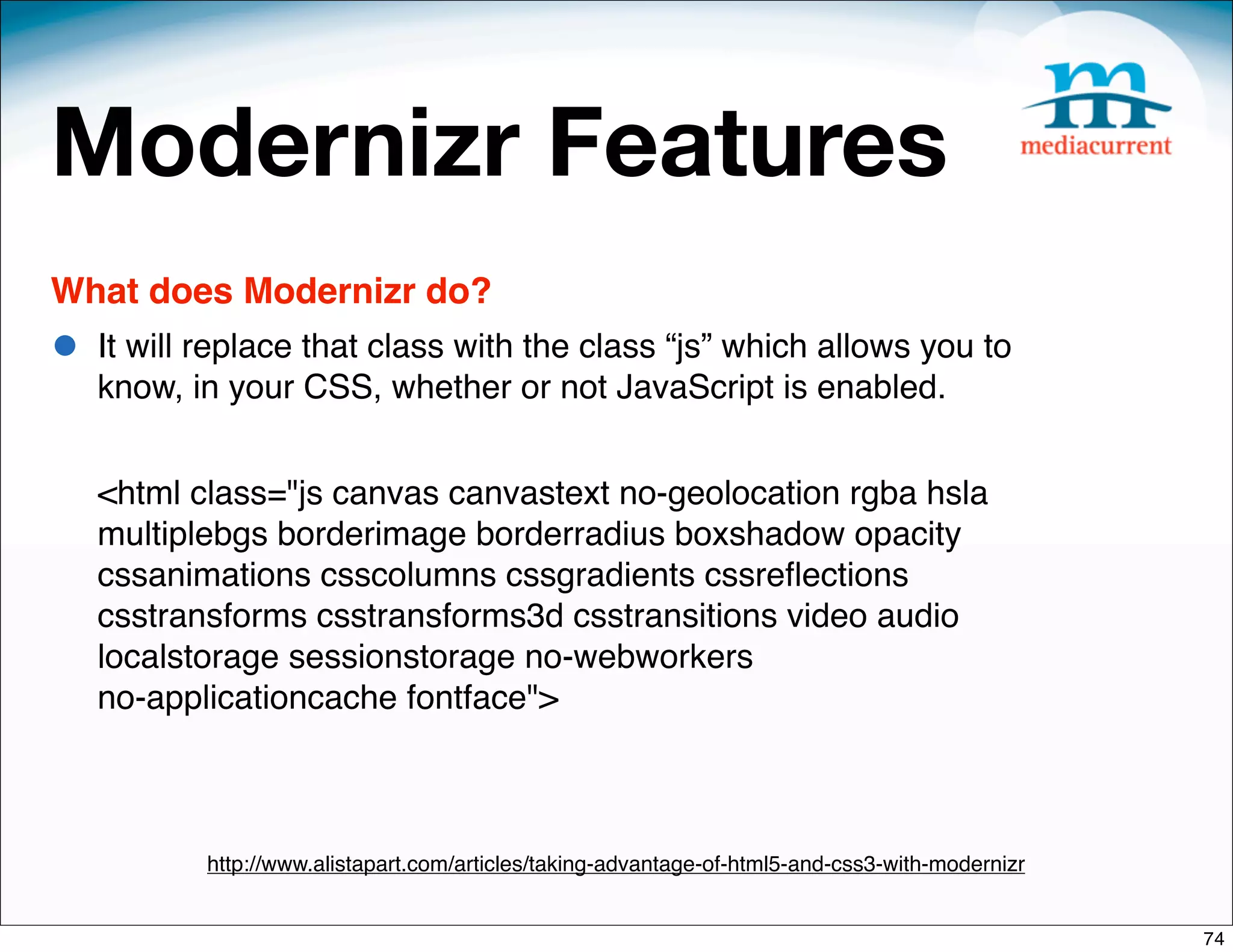 Modernizr Features
What does Modernizr do?
•   It will replace that class with the class “js” which allows you to
    know, in your CSS, whether or not JavaScript is enabled.


    <html class="js canvas canvastext no-geolocation rgba hsla
    multiplebgs borderimage borderradius boxshadow opacity
    cssanimations csscolumns cssgradients cssreﬂections
    csstransforms csstransforms3d csstransitions video audio
    localstorage sessionstorage no-webworkers
    no-applicationcache fontface">



           http://www.alistapart.com/articles/taking-advantage-of-html5-and-css3-with-modernizr


                                                                                                  74
 