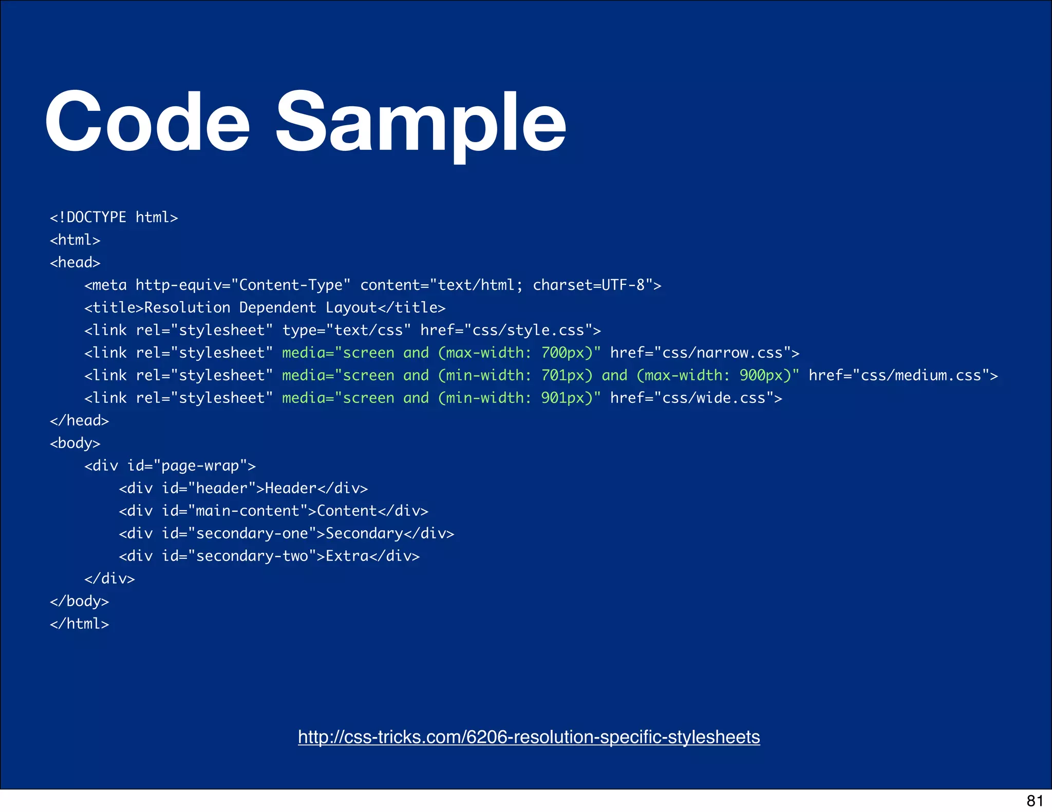 Code Sample
<!DOCTYPE html>
<html>
<head>
      <meta http-equiv="Content-Type" content="text/html; charset=UTF-8">
      <title>Resolution Dependent Layout</title>
      <link rel="stylesheet" type="text/css" href="css/style.css">
      <link rel="stylesheet" media="screen and (max-width: 700px)" href="css/narrow.css">
      <link rel="stylesheet" media="screen and (min-width: 701px) and (max-width: 900px)" href="css/medium.css">
      <link rel="stylesheet" media="screen and (min-width: 901px)" href="css/wide.css">
</head>
<body>
      <div id="page-wrap">
          <div id="header">Header</div>             
          <div id="main-content">Content</div>                 
          <div id="secondary-one">Secondary</div>
          <div id="secondary-two">Extra</div>               
    </div>   
</body>
</html>




                              http://css-tricks.com/6206-resolution-speciﬁc-stylesheets
                                     http://css-tricks.com/6731-css-media-queries


                                                                                                                   81
 