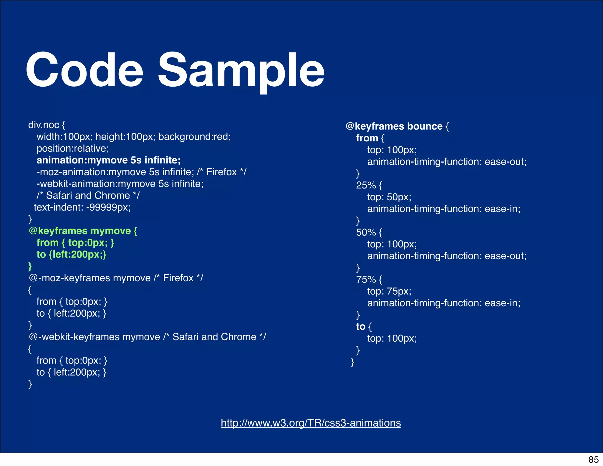 Code Sample
div.noc {                                                         @keyframes bounce {
   width:100px; height:100px; background:red;                        from {
   position:relative;                                                   top: 100px;
   animation:mymove 5s inﬁnite;                                         animation-timing-function: ease-out;
   -moz-animation:mymove 5s inﬁnite; /* Firefox */                   }
   -webkit-animation:mymove 5s inﬁnite;                              25% {
   /* Safari and Chrome */                                              top: 50px;
  text-indent: -99999px;                                                animation-timing-function: ease-in;
}                                                                    }
@keyframes mymove {                                                  50% {
   from { top:0px; }                                                    top: 100px;
   to {left:200px;}                                                     animation-timing-function: ease-out;
}                                                                    }
@-moz-keyframes mymove /* Firefox */                                 75% {
{                                                                       top: 75px;
   from { top:0px; }                                                    animation-timing-function: ease-in;
   to { left:200px; }                                                }
}                                                                    to {
@-webkit-keyframes mymove /* Safari and Chrome */                       top: 100px;
{                                                                    }
   from { top:0px; }                                               }
   to { left:200px; }
}


                                   http://css-tricks.com/6731-css-media-queries
                                         http://www.w3.org/TR/css3-animations


                                                                                                               85
 