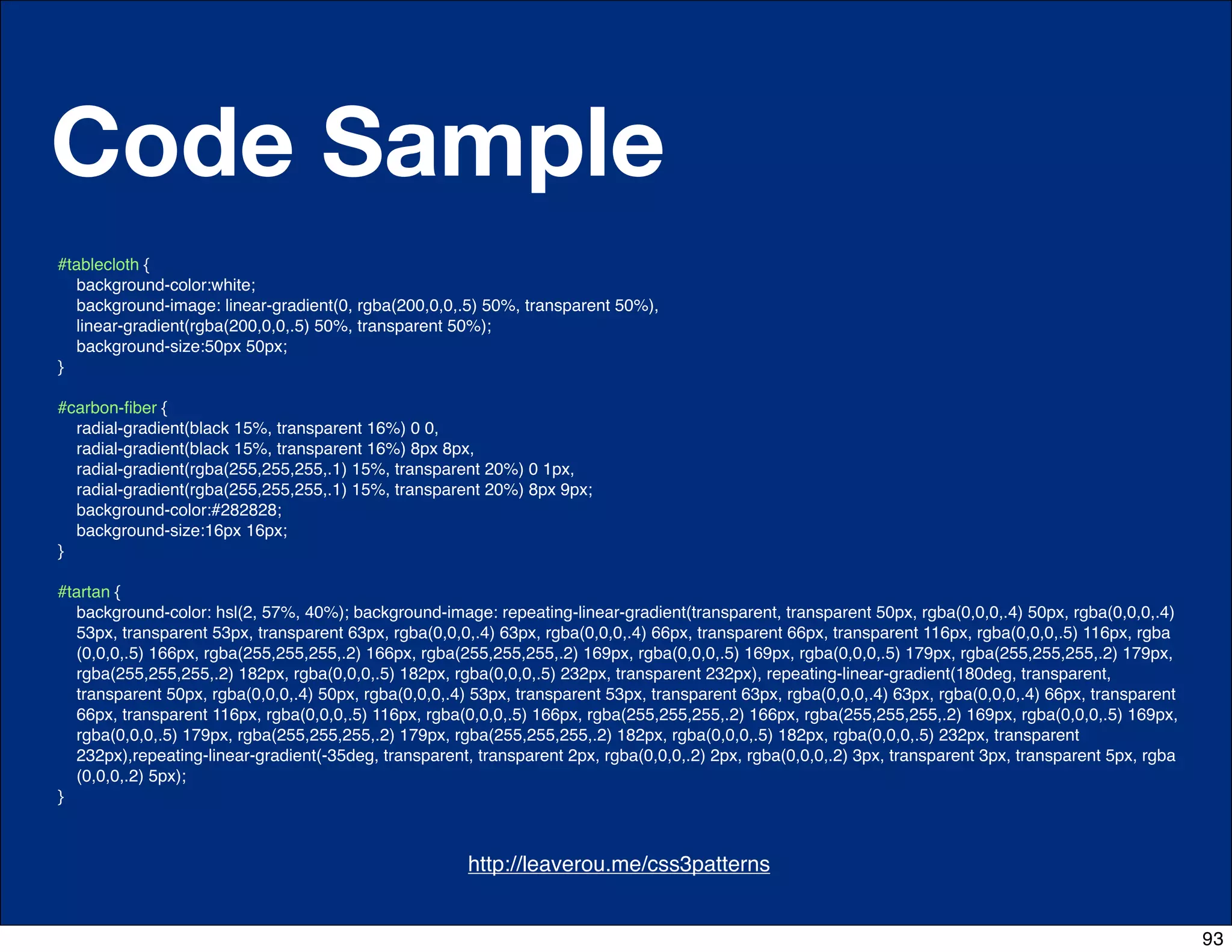 Code Sample
#tablecloth {
  background-color:white;
  background-image: linear-gradient(0, rgba(200,0,0,.5) 50%, transparent 50%),
  linear-gradient(rgba(200,0,0,.5) 50%, transparent 50%);
  background-size:50px 50px;
}

#carbon-ﬁber {
  radial-gradient(black 15%, transparent 16%) 0 0,
  radial-gradient(black 15%, transparent 16%) 8px 8px,
  radial-gradient(rgba(255,255,255,.1) 15%, transparent 20%) 0 1px,
  radial-gradient(rgba(255,255,255,.1) 15%, transparent 20%) 8px 9px;
  background-color:#282828;
  background-size:16px 16px;
}

#tartan {
  background-color: hsl(2, 57%, 40%); background-image: repeating-linear-gradient(transparent, transparent 50px, rgba(0,0,0,.4) 50px, rgba(0,0,0,.4)
  53px, transparent 53px, transparent 63px, rgba(0,0,0,.4) 63px, rgba(0,0,0,.4) 66px, transparent 66px, transparent 116px, rgba(0,0,0,.5) 116px, rgba
  (0,0,0,.5) 166px, rgba(255,255,255,.2) 166px, rgba(255,255,255,.2) 169px, rgba(0,0,0,.5) 169px, rgba(0,0,0,.5) 179px, rgba(255,255,255,.2) 179px,
  rgba(255,255,255,.2) 182px, rgba(0,0,0,.5) 182px, rgba(0,0,0,.5) 232px, transparent 232px), repeating-linear-gradient(180deg, transparent,
  transparent 50px, rgba(0,0,0,.4) 50px, rgba(0,0,0,.4) 53px, transparent 53px, transparent 63px, rgba(0,0,0,.4) 63px, rgba(0,0,0,.4) 66px, transparent
  66px, transparent 116px, rgba(0,0,0,.5) 116px, rgba(0,0,0,.5) 166px, rgba(255,255,255,.2) 166px, rgba(255,255,255,.2) 169px, rgba(0,0,0,.5) 169px,
  rgba(0,0,0,.5) 179px, rgba(255,255,255,.2) 179px, rgba(255,255,255,.2) 182px, rgba(0,0,0,.5) 182px, rgba(0,0,0,.5) 232px, transparent
  232px),repeating-linear-gradient(-35deg, transparent, transparent 2px, rgba(0,0,0,.2) 2px, rgba(0,0,0,.2) 3px, transparent 3px, transparent 5px, rgba
  (0,0,0,.2) 5px);
}



                                              http://css-tricks.com/6731-css-media-queries
                                                      http://leaverou.me/css3patterns


                                                                                                                                                          93
 