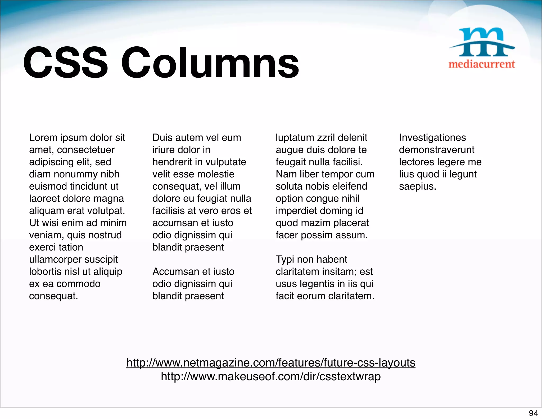 CSS Columns
Lorem ipsum dolor sit      Duis autem vel eum          luptatum zzril delenit     Investigationes
amet, consectetuer         iriure dolor in             augue duis dolore te       demonstraverunt
adipiscing elit, sed       hendrerit in vulputate      feugait nulla facilisi.    lectores legere me
diam nonummy nibh          velit esse molestie         Nam liber tempor cum       lius quod ii legunt
euismod tincidunt ut       consequat, vel illum        soluta nobis eleifend      saepius.
laoreet dolore magna       dolore eu feugiat nulla     option congue nihil
aliquam erat volutpat.     facilisis at vero eros et   imperdiet doming id
Ut wisi enim ad minim      accumsan et iusto           quod mazim placerat
veniam, quis nostrud       odio dignissim qui          facer possim assum.
exerci tation              blandit praesent 
ullamcorper suscipit                                   Typi non habent
lobortis nisl ut aliquip   Accumsan et iusto           claritatem insitam; est
ex ea commodo              odio dignissim qui          usus legentis in iis qui
consequat.                 blandit praesent            facit eorum claritatem.




                       http://www.netmagazine.com/features/future-css-layouts
                               http://www.makeuseof.com/dir/csstextwrap


                                                                                                        94
 